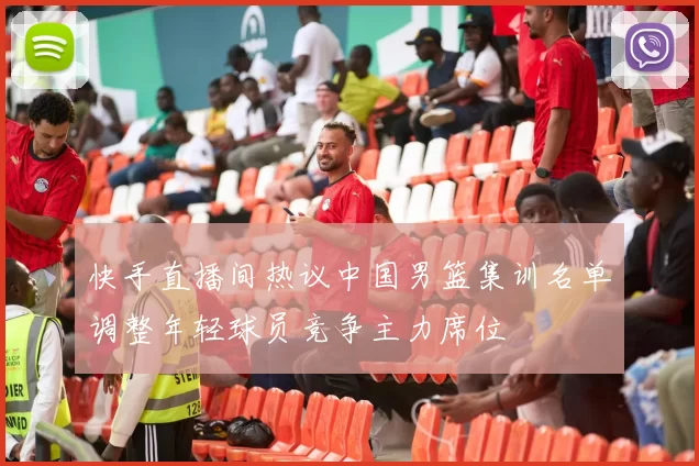 快手直播间热议中国男篮集训名单调整年轻球员竞争主力席位