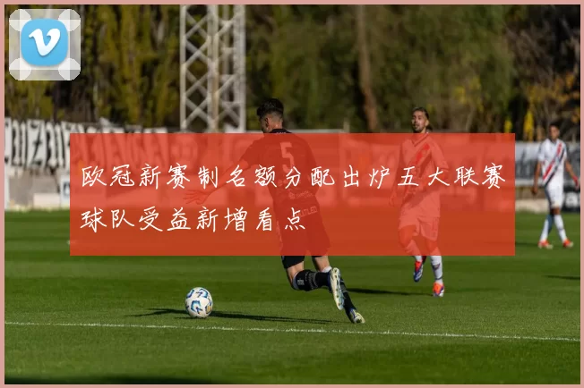 欧冠新赛制名额分配出炉五大联赛球队受益新增看点