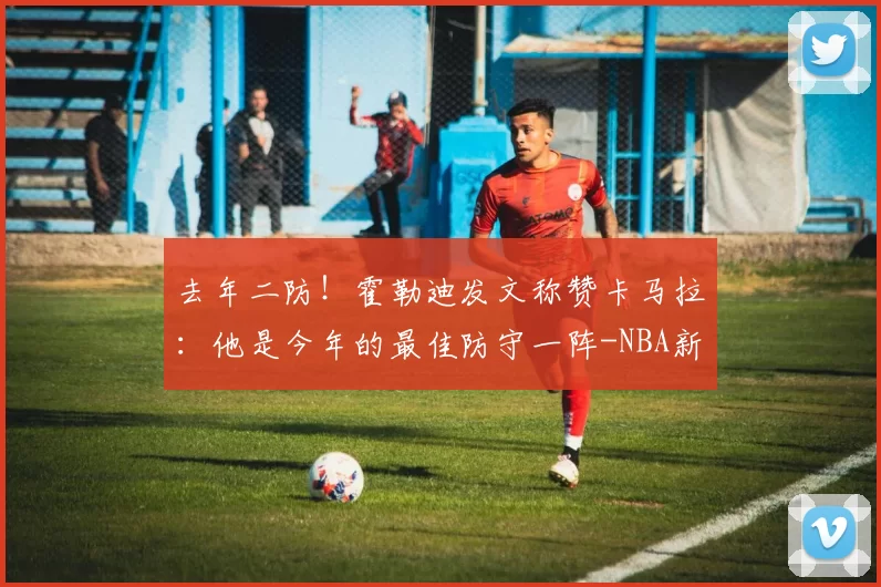 去年二防！霍勒迪发文称赞卡马拉：他是今年的最佳防守一阵-NBA新闻