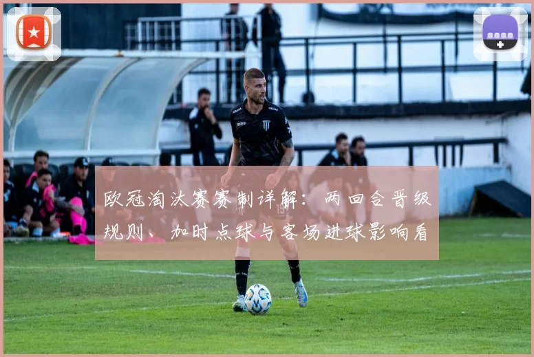 欧冠淘汰赛赛制详解：两回合晋级规则、加时点球与客场进球影响看点