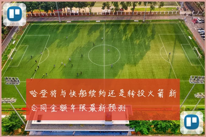 哈登将与快船续约还是转投火箭 新合同金额年限最新预测