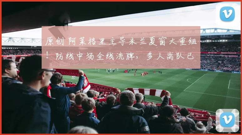 原创 阿莱格里主导米兰夏窗大重组！防线中场全线洗牌，多人离队已定！