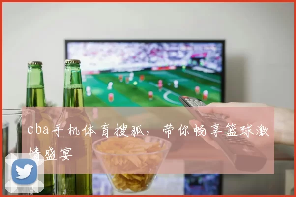 cba手机体育搜狐，带你畅享篮球激情盛宴
