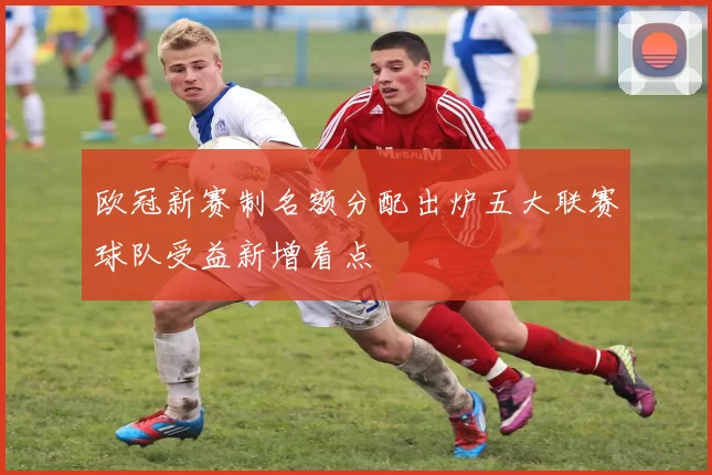 欧冠新赛制名额分配出炉五大联赛球队受益新增看点