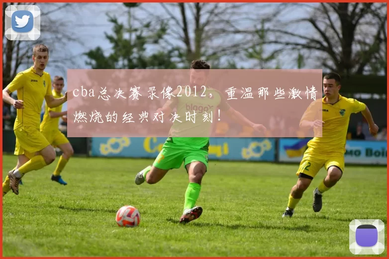 cba总决赛录像2012，重温那些激情燃烧的经典对决时刻！