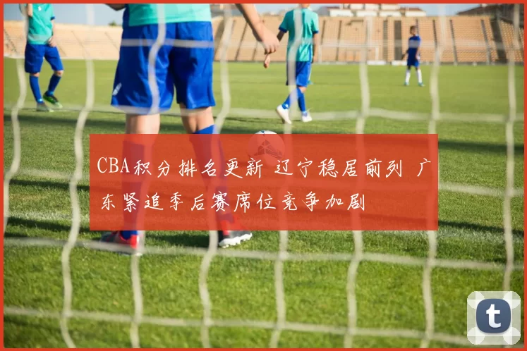CBA积分排名更新 辽宁稳居前列 广东紧追季后赛席位竞争加剧