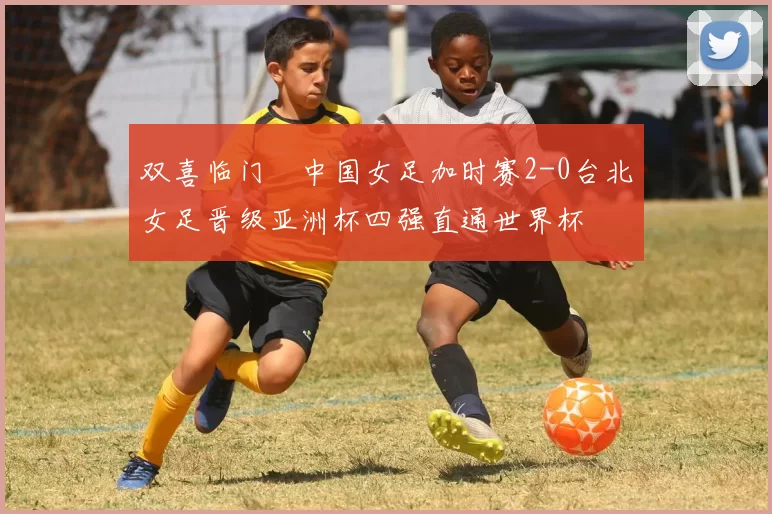 双喜临门☞中国女足加时赛2-0台北女足晋级亚洲杯四强直通世界杯