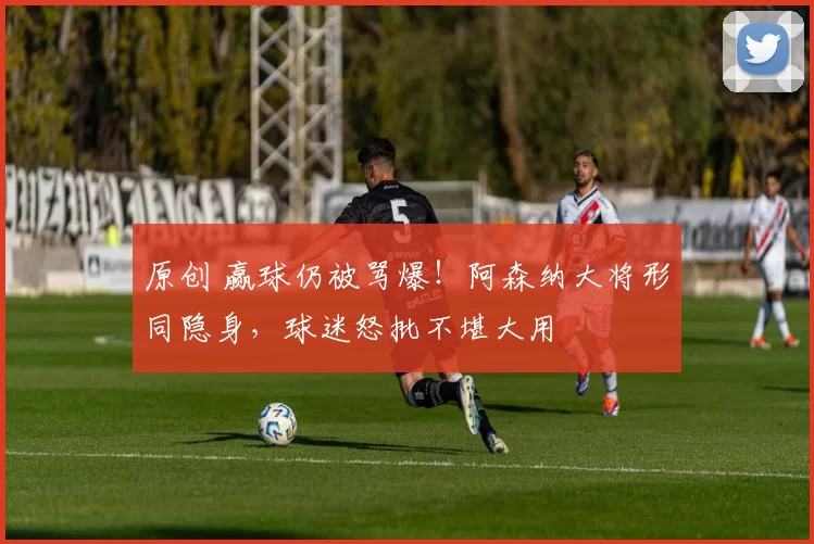 原创 赢球仍被骂爆!阿森纳大将形同隐身,球迷怒批不堪大用