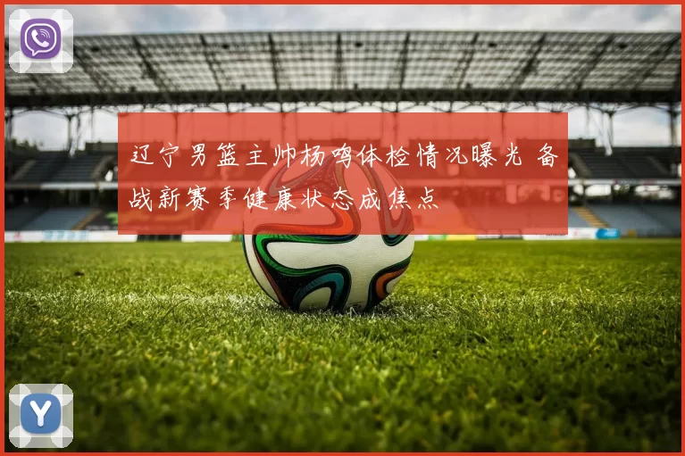 辽宁男篮主帅杨鸣体检情况曝光 备战新赛季健康状态成焦点