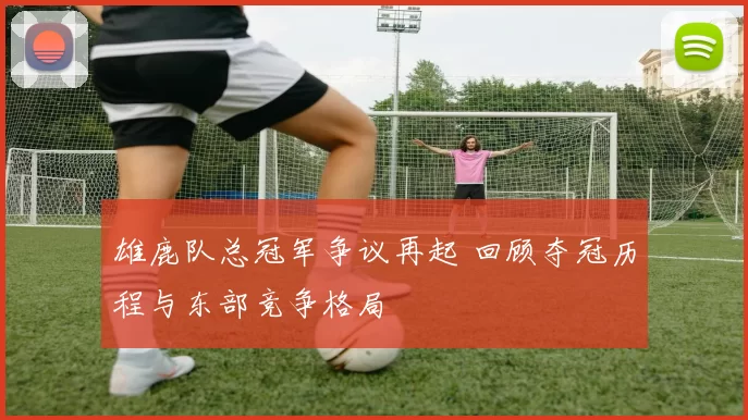 雄鹿队总冠军争议再起 回顾夺冠历程与东部竞争格局