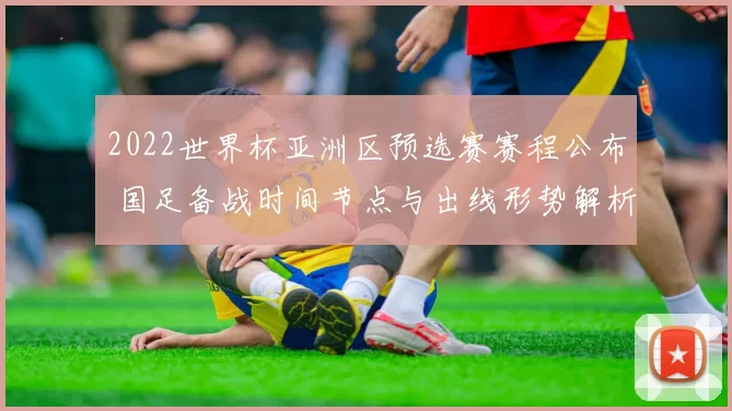 2022世界杯亚洲区预选赛赛程公布 国足备战时间节点与出线形势解析