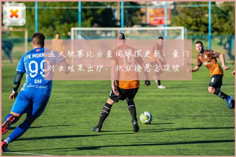 五大联赛比分查询球探更新，豪门对决结果出炉，积分榜悬念延续