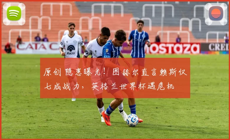 原创 隐患曝光！图赫尔直言赖斯仅七成战力，英格兰世界杯遇危机