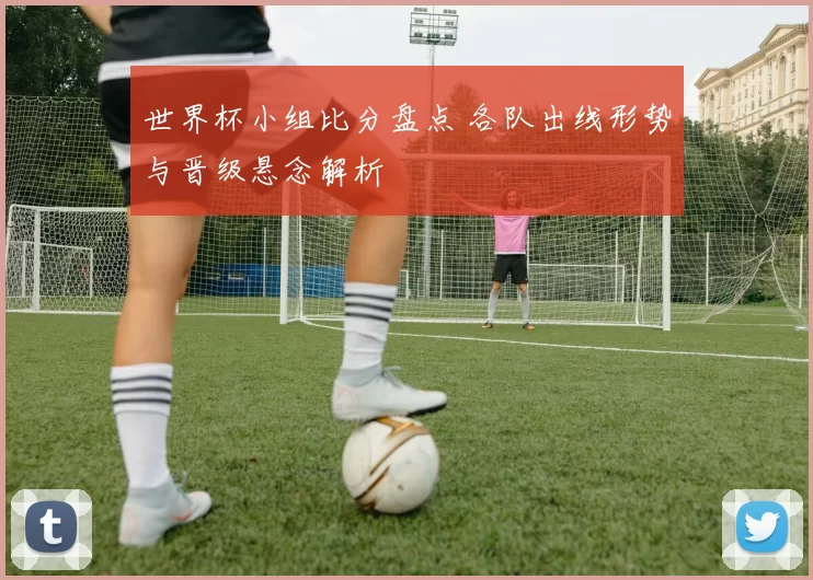 世界杯小组比分盘点 各队出线形势与晋级悬念解析