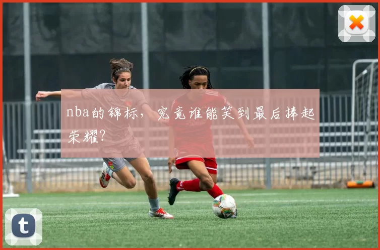 nba的锦标,究竟谁能笑到最后捧起荣耀?